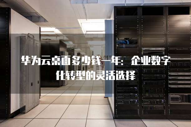 华为云桌面多少钱一年:企业数字化转型的灵活选择