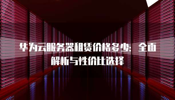 华为云服务器租赁价格多少：全面解析与性价比选择