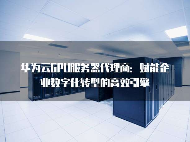 华为云GPU服务器代理商:赋能企业数字化转型的高效引擎