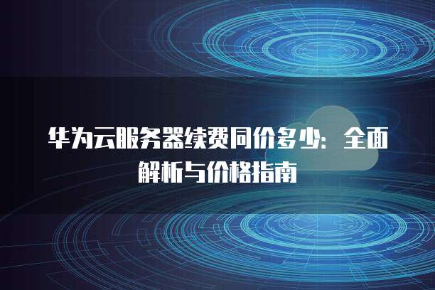 华为云服务器续费同价多少:全面解析与价格指南