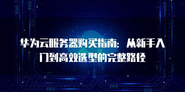 华为云服务器购买指南:从新手入门到高效选型的完整路径