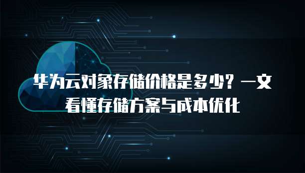 华为云对象存储价格是多少?一文看懂存储方案与成本优化