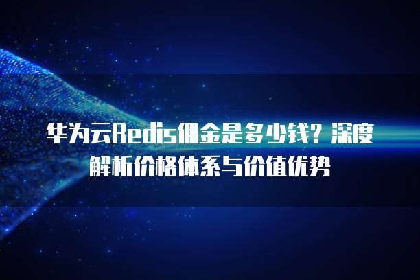 华为云Redis佣金是多少钱？深度解析价格体系与价值优势