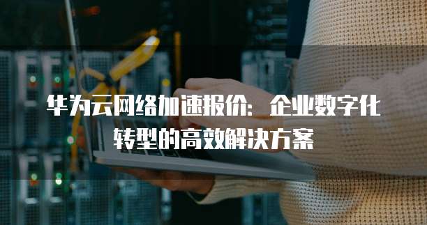 华为云网络加速报价:企业数字化转型的高效解决方案
