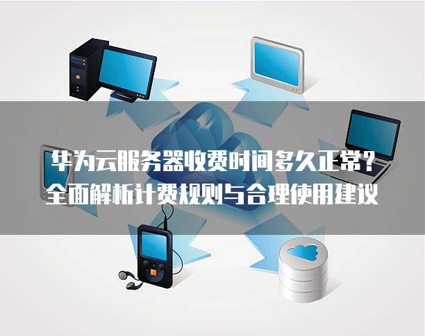 华为云服务器收费时间多久正常？全面解析计费规则与合理使用建议