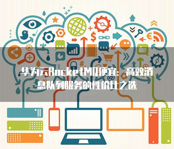 华为云RocketMQ便宜：高效消息队列服务的性价比之选