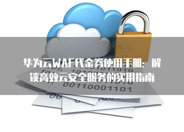 华为云WAF代金券使用手册:解锁高效云安全服务的实用指南