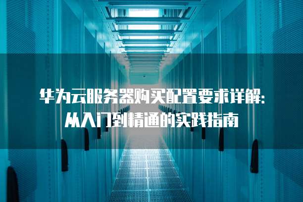 华为云服务器购买配置要求详解:从入门到精通的实践指南