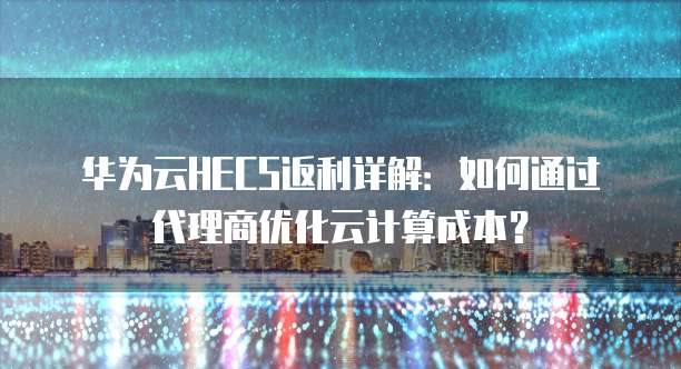华为云HECS返利详解:如何通过代理商优化云计算成本?