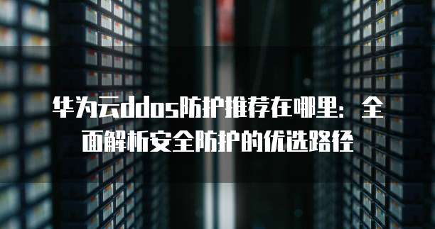 华为云ddos防护推荐在哪里:全面解析安全防护的优选路径
