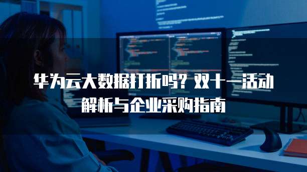 华为云大数据打折吗?双十一活动解析与企业采购指南