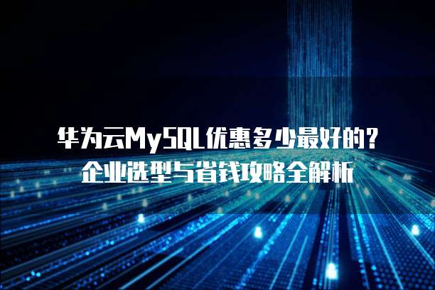 华为云MySQL优惠多少最好的?企业选型与省钱攻略全解析
