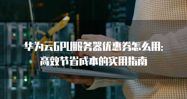 华为云GPU服务器优惠券怎么用:高效节省成本的实用指南