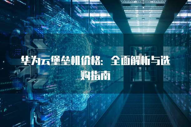华为云堡垒机价格：全面解析与选购指南