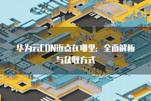 华为云CDN返点在哪里:全面解析与获取方式
