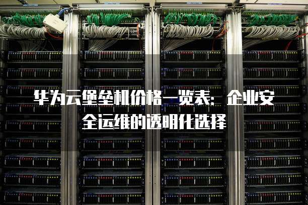 华为云堡垒机价格一览表:企业安全运维的透明化选择