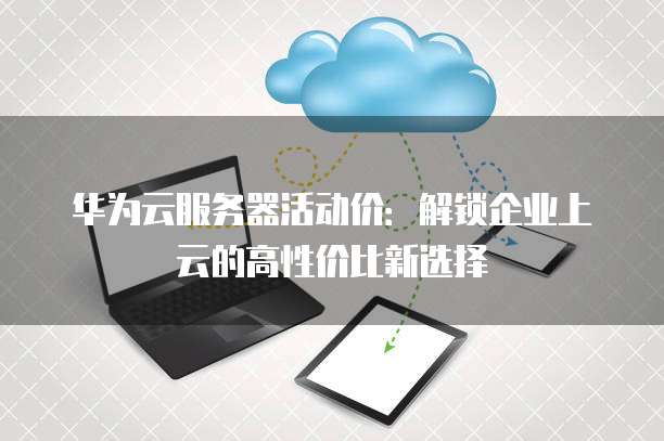 华为云服务器活动价:解锁企业上云的高性价比新选择