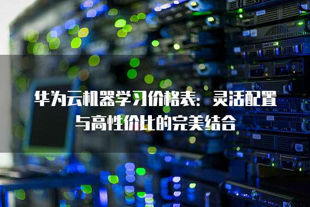 华为云机器学习价格表:灵活配置与高性价比的完美结合