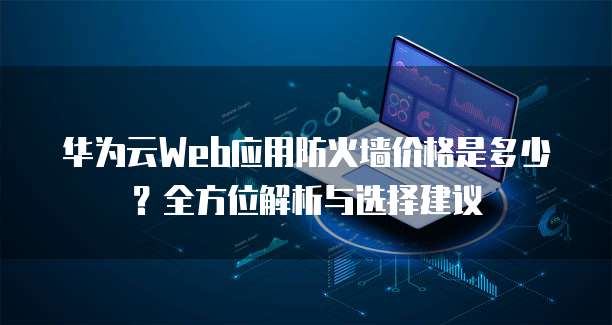 华为云Web应用防火墙价格是多少?全方位解析与选择建议