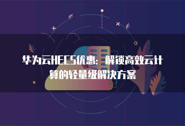 华为云HECS优惠:解锁高效云计算的轻量级解决方案