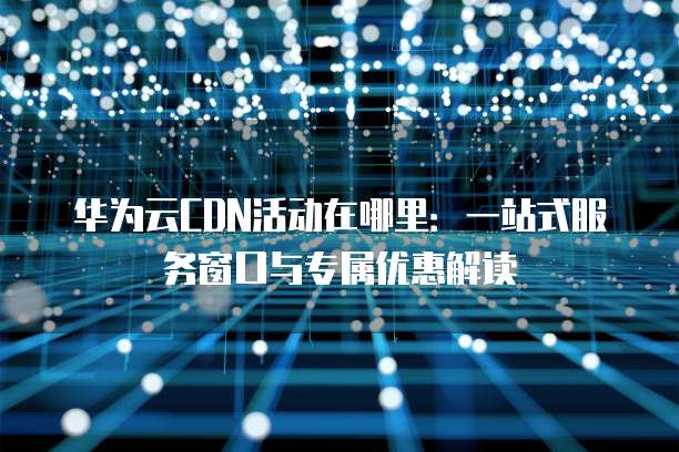 华为云CDN活动在哪里:一站式服务窗口与专属优惠解读