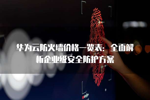 华为云防火墙价格一览表:全面解析企业级安全防护方案