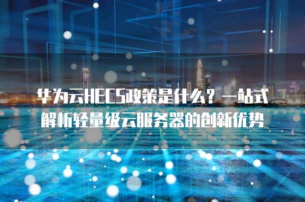 华为云HECS政策是什么?一站式解析轻量级云服务器的创新优势