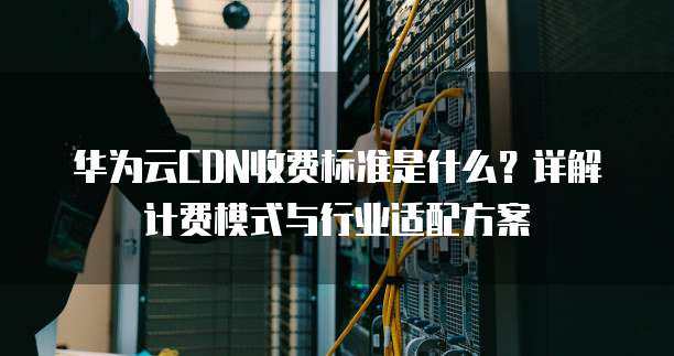 华为云CDN收费标准是什么？详解计费模式与行业适配方案