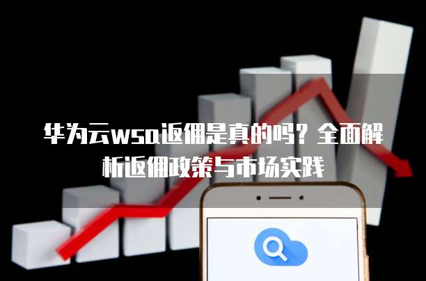 华为云wsa返佣是真的吗?全面解析返佣政策与市场实践