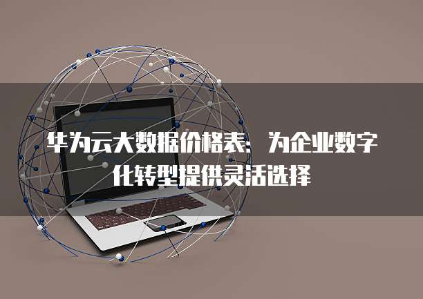 华为云大数据价格表:为企业数字化转型提供灵活选择