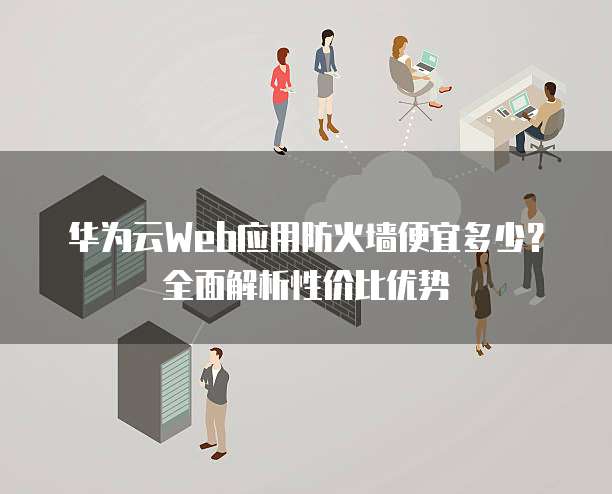 华为云Web应用防火墙便宜多少?全面解析性价比优势