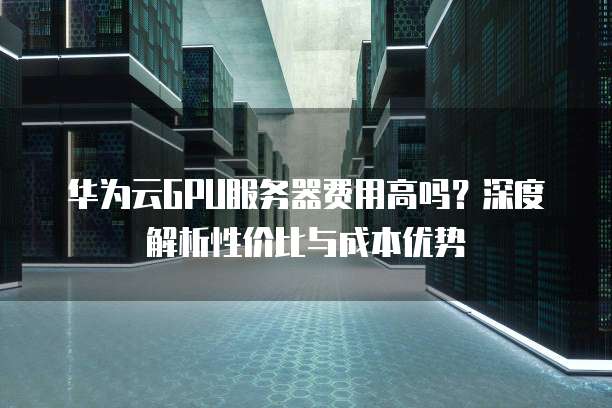 华为云GPU服务器费用高吗?深度解析性价比与成本优势