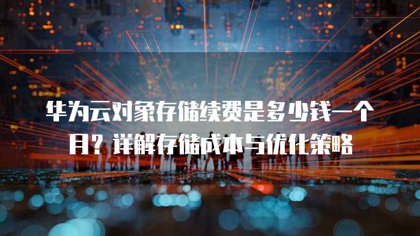 华为云对象存储续费是多少钱一个月?详解存储成本与优化策略