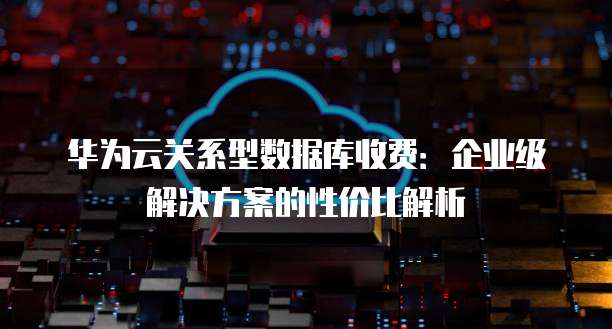 华为云关系型数据库收费:企业级解决方案的性价比解析