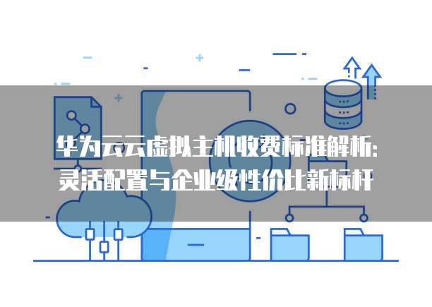华为云云虚拟主机收费标准解析：灵活配置与企业级性价比新标杆