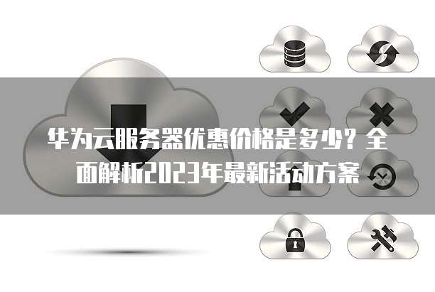 华为云服务器优惠价格是多少?全面解析2023年最新活动方案