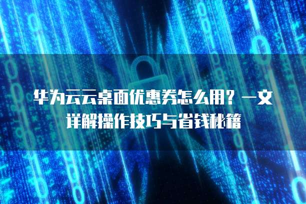 华为云云桌面优惠券怎么用?一文详解操作技巧与省钱秘籍
