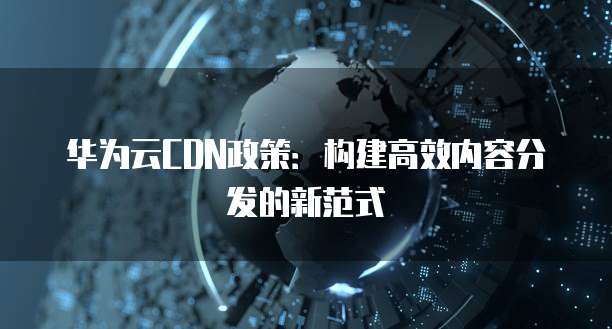 华为云CDN政策:构建高效内容分发的新范式