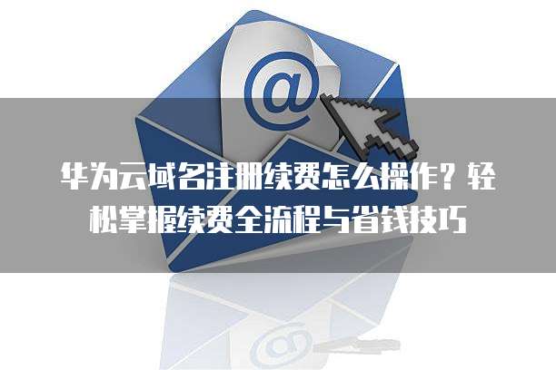 华为云域名注册续费怎么操作?轻松掌握续费全流程与省钱技巧
