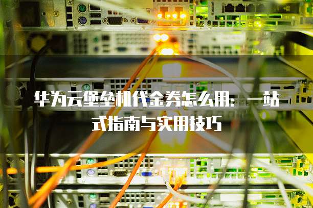 华为云堡垒机代金券怎么用:一站式指南与实用技巧