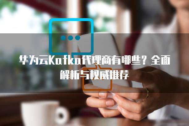 华为云Kafka代理商有哪些?全面解析与权威推荐