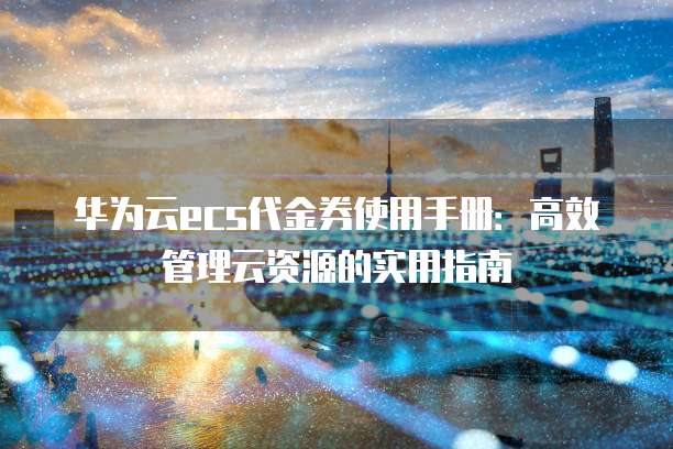 华为云ecs代金券使用手册:高效管理云资源的实用指南