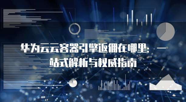 华为云云容器引擎返佣在哪里:一站式解析与权威指南