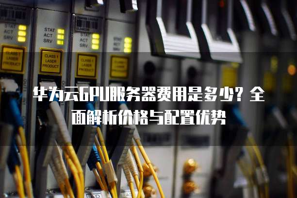 华为云GPU服务器费用是多少?全面解析价格与配置优势