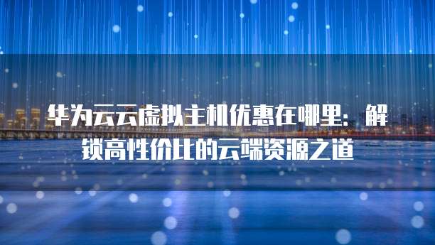 华为云云虚拟主机优惠在哪里:解锁高性价比的云端资源之道