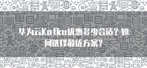 华为云Kafka优惠多少合适?如何选择最优方案?