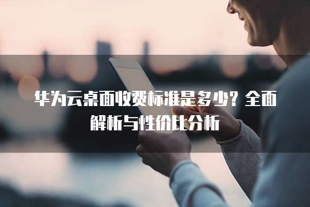 华为云桌面收费标准是多少？全面解析与性价比分析