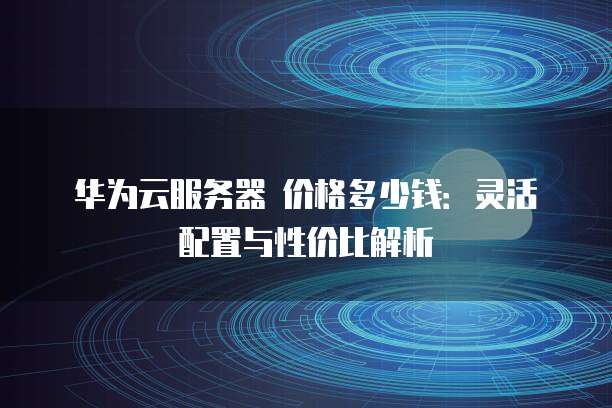 华为云服务器 价格多少钱：灵活配置与性价比解析