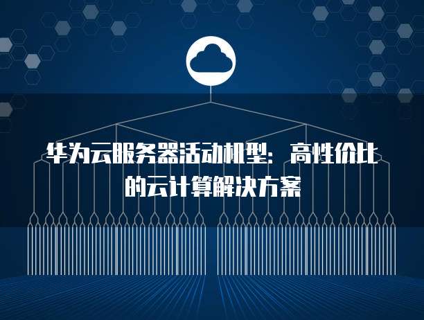 华为云服务器活动机型:高性价比的云计算解决方案