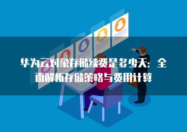 华为云对象存储续费是多少天:全面解析存储策略与费用计算